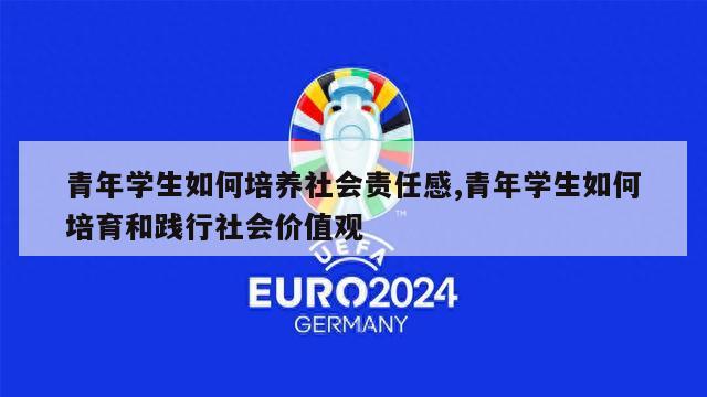 青年学生如何培养社会责任感,青年学生如何培育和践行社会价值观