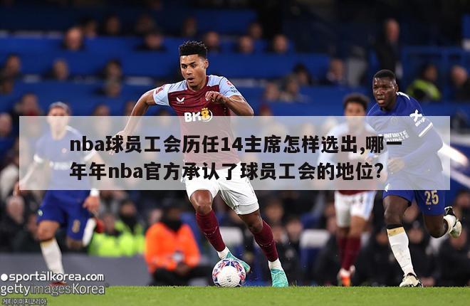 nba球员工会历任14主席怎样选出,哪一年年nba官方承认了球员工会的地位?